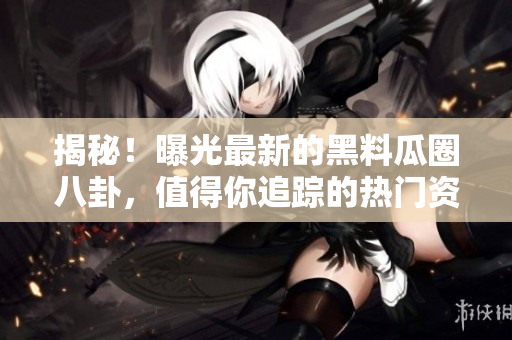 揭秘！曝光最新的黑料瓜圈八卦，值得你追蹤的熱門資源！