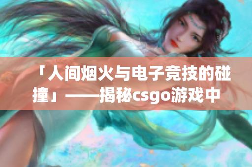 「人間煙火與電子競技的碰撞」——揭秘csgo游戲中那個暴躁的少女