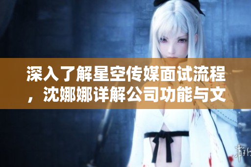 深入了解星空傳媒面試流程，沈娜娜詳解公司功能與文化