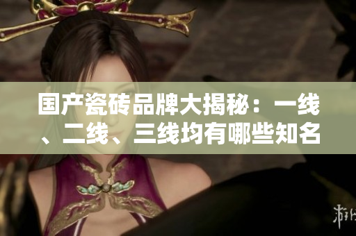 國產(chǎn)瓷磚品牌大揭秘：一線、二線、三線均有哪些知名品牌？