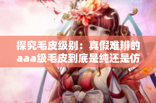 探究毛皮級(jí)別：真假難辨的aaa級(jí)毛皮到底是純還是仿？