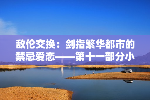 敵倫交換：劍指繁華都市的禁忌愛戀——第十一部分小說重磅上線！