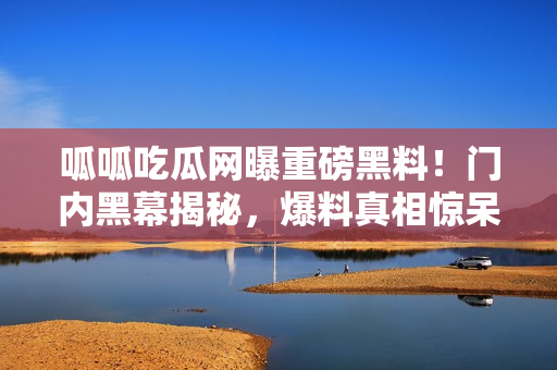 呱呱吃瓜網(wǎng)曝重磅黑料！門內(nèi)黑幕揭秘，爆料真相驚呆眾人