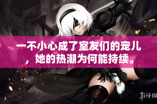 一不小心成了室友們的寵兒，她的熱潮為何能持續(xù)。