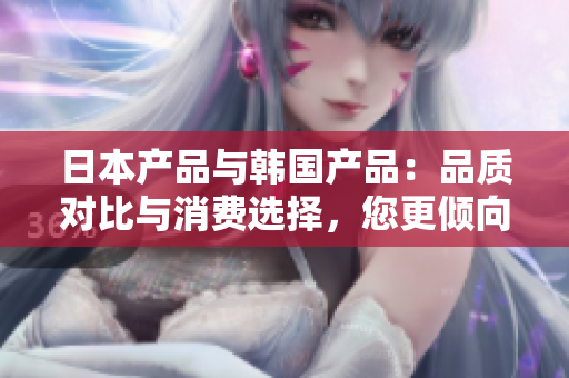 日本產(chǎn)品與韓國產(chǎn)品：品質(zhì)對比與消費(fèi)選擇，您更傾向于哪一個(gè)？