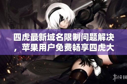 四虎最新域名限制問題解決，蘋果用戶免費(fèi)暢享四虎大片