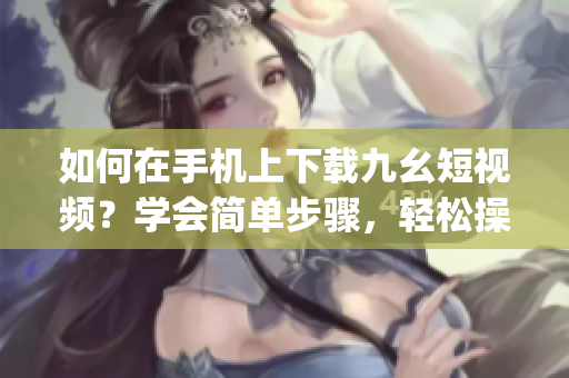 如何在手機(jī)上下載九幺短視頻？學(xué)會(huì)簡(jiǎn)單步驟，輕松操作！(1)