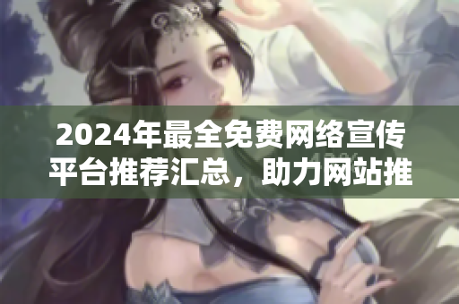 2024年最全免費(fèi)網(wǎng)絡(luò)宣傳平臺(tái)推薦匯總，助力網(wǎng)站推廣效果最佳