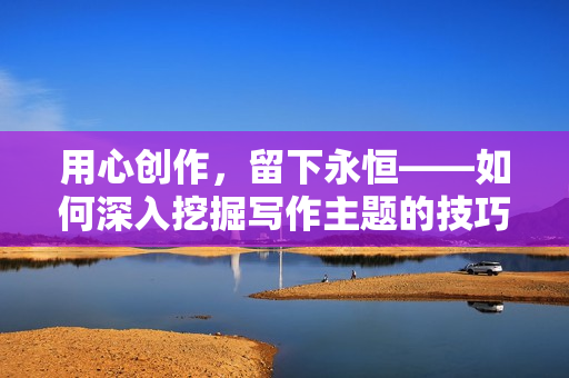 用心創(chuàng)作，留下永恒——如何深入挖掘?qū)懽髦黝}的技巧