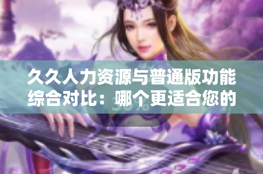 久久人力資源與普通版功能綜合對(duì)比：哪個(gè)更適合您的企業(yè)？