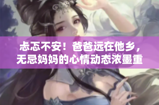 忐忑不安！爸爸遠在他鄉(xiāng)，無忌媽媽的心情動態(tài)濃墨重彩