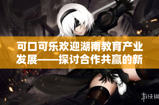 可口可樂歡迎湖南教育產(chǎn)業(yè)發(fā)展——探討合作共贏的新機遇