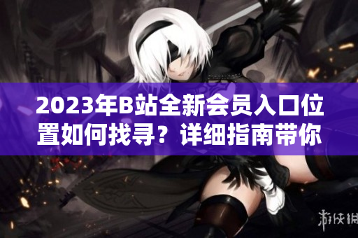 2023年B站全新會(huì)員入口位置如何找尋？詳細(xì)指南帶你輕松了解