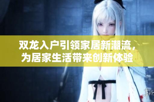 雙龍入戶引領(lǐng)家居新潮流，為居家生活帶來創(chuàng)新體驗(yàn)