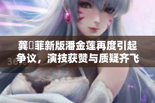 龔玥菲新版潘金蓮再度引起爭(zhēng)議，演技獲贊與質(zhì)疑齊飛