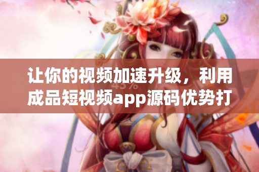 讓你的視頻加速升級，利用成品短視頻app源碼優(yōu)勢打造你的獨特應用！
