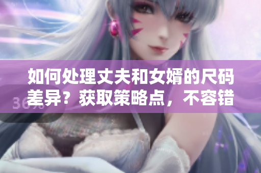 如何處理丈夫和女婿的尺碼差異？獲取策略點(diǎn)，不容錯(cuò)過！