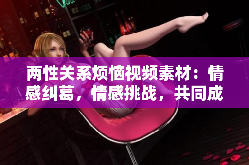 兩性關(guān)系煩惱視頻素材：情感糾葛，情感挑戰(zhàn)，共同成長(zhǎng)