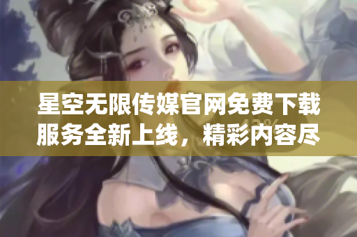 星空無限傳媒官網(wǎng)免費(fèi)下載服務(wù)全新上線，精彩內(nèi)容盡在觸手可得(1)