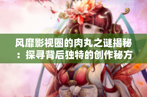 風靡影視圈的肉丸之謎揭秘：探尋背后獨特的創(chuàng)作秘方與全新創(chuàng)新元素