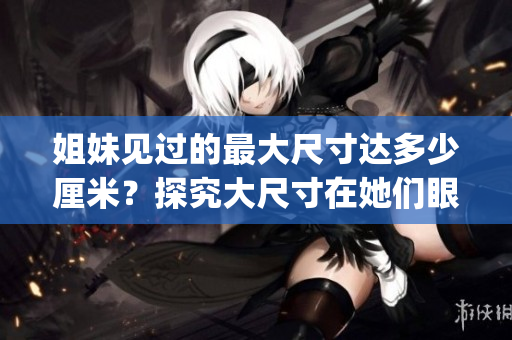 姐妹見(jiàn)過(guò)的最大尺寸達(dá)多少厘米？探究大尺寸在她們眼中的意義(1)