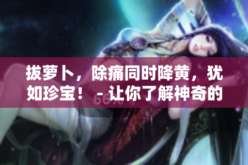 拔蘿卜，除痛同時(shí)降黃，猶如珍寶！ - 讓你了解神奇的蘿卜性質(zhì)