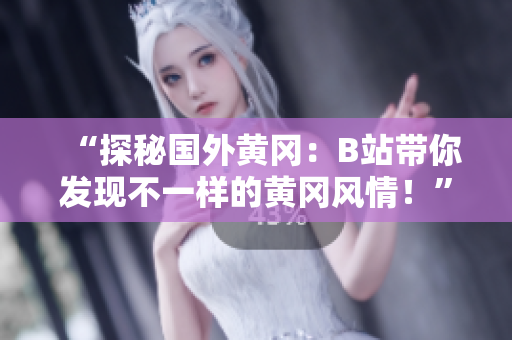 “探秘國外黃岡：B站帶你發(fā)現(xiàn)不一樣的黃岡風(fēng)情！”
