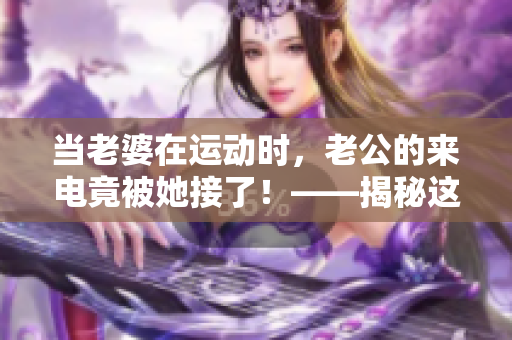 當(dāng)老婆在運(yùn)動(dòng)時(shí)，老公的來(lái)電竟被她接了！——揭秘這背后的故事