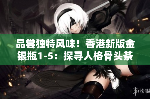 品嘗獨特風(fēng)味！香港新版金銀瓶1-5：探尋人格骨頭茶的滋味