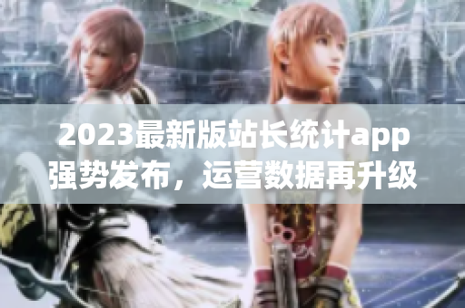 2023最新版站長統(tǒng)計app強(qiáng)勢發(fā)布，運(yùn)營數(shù)據(jù)再升級！