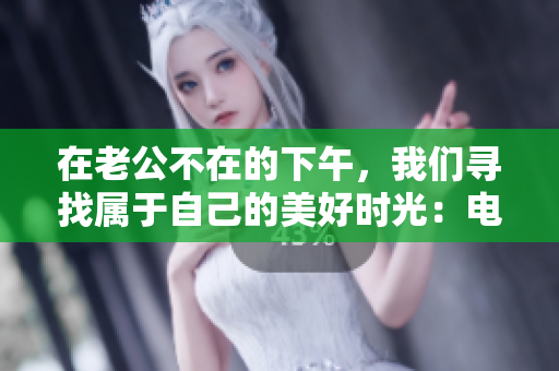 在老公不在的下午，我們尋找屬于自己的美好時(shí)光：電視劇熱播中