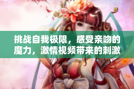 挑戰(zhàn)自我極限，感受親吻的魔力，激情視頻帶來的刺激體驗(yàn)