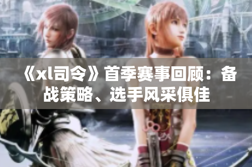 《xl司令》首季賽事回顧：備戰(zhàn)策略、選手風(fēng)采俱佳