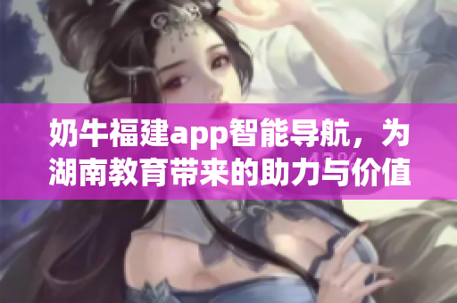 奶牛福建app智能導航，為湖南教育帶來的助力與價值