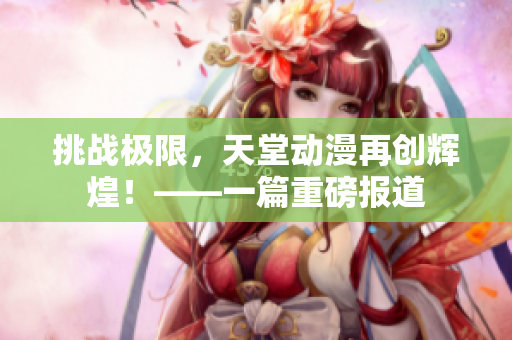挑戰(zhàn)極限，天堂動漫再創(chuàng)輝煌！——一篇重磅報道