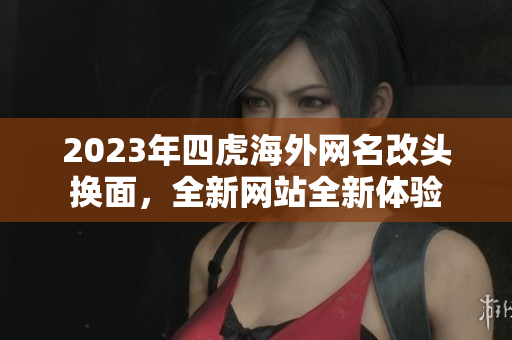 2023年四虎海外網(wǎng)名改頭換面，全新網(wǎng)站全新體驗