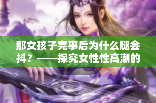那女孩子完事后為什么腿會抖？——探究女性性高潮的生理表現(xiàn)