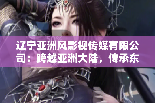 遼寧亞洲風影視傳媒有限公司：跨越亞洲大陸，傳承東方魅力