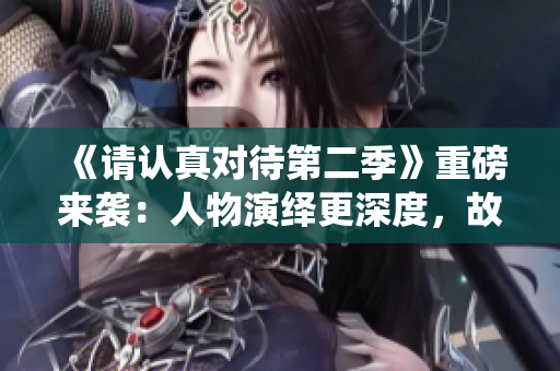 《請認(rèn)真對待第二季》重磅來襲：人物演繹更深度，故事情節(jié)更精彩！