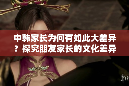 中韓家長(zhǎng)為何有如此大差異？探究朋友家長(zhǎng)的文化差異與交流方式！
