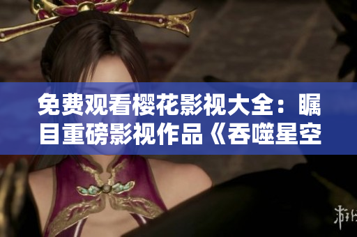免費觀看櫻花影視大全：矚目重磅影視作品《吞噬星空》震撼登場