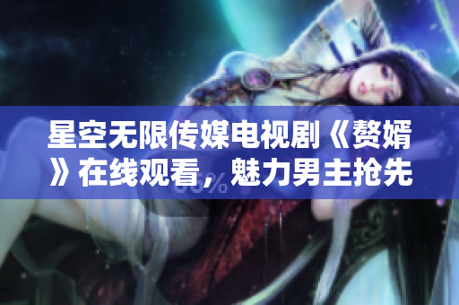 星空無限傳媒電視劇《贅婿》在線觀看，魅力男主搶先登場
