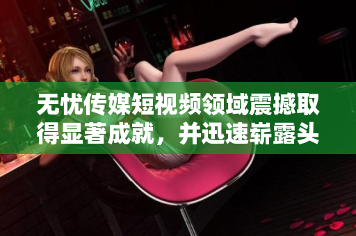 無(wú)憂(yōu)傳媒短視頻領(lǐng)域震撼取得顯著成就，并迅速嶄露頭角
