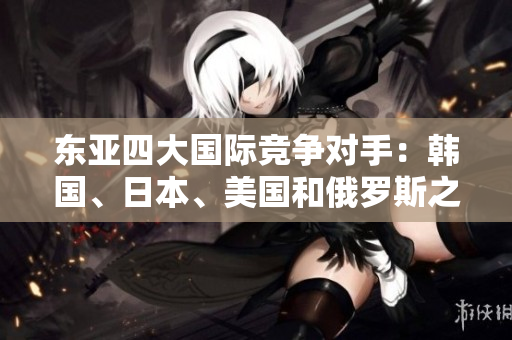 東亞四大國際競爭對手：韓國、日本、美國和俄羅斯之間的緊張關(guān)系