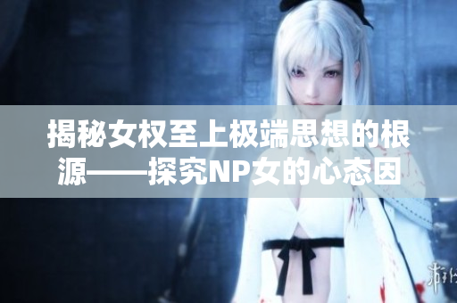 揭秘女權(quán)至上極端思想的根源——探究NP女的心態(tài)因素和社會性解釋