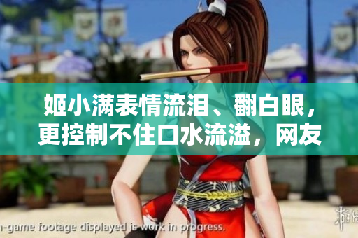姬小滿表情流淚、翻白眼，更控制不住口水流溢，網(wǎng)友瘋狂！