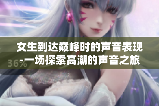女生到達(dá)巔峰時(shí)的聲音表現(xiàn)-一場(chǎng)探索高潮的聲音之旅
