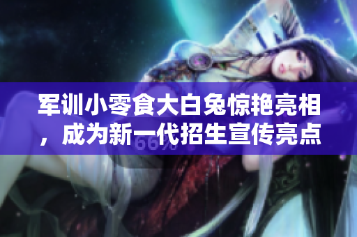 軍訓(xùn)小零食大白兔驚艷亮相，成為新一代招生宣傳亮點(diǎn)！