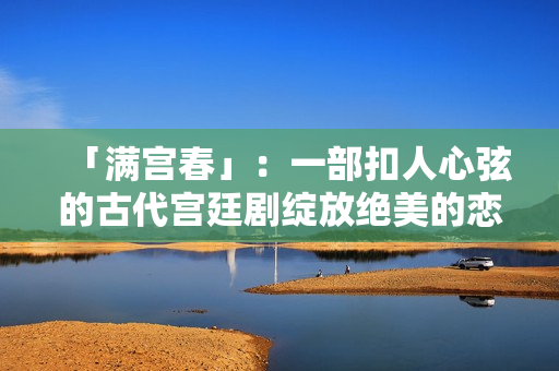 「滿宮春」：一部扣人心弦的古代宮廷劇綻放絕美的戀愛(ài)花朵