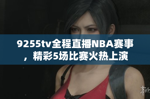 9255tv全程直播NBA賽事，精彩5場比賽火熱上演